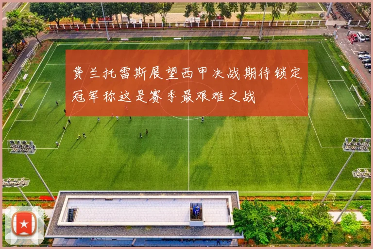 费兰托雷斯展望西甲决战期待锁定冠军称这是赛季最艰难之战