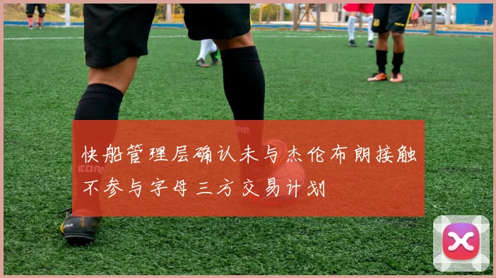 快船管理层确认未与杰伦布朗接触不参与字母三方交易计划