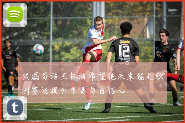 武磊寄语王钰栋希望他未来能赴欧洲赛场提升节奏与自信心