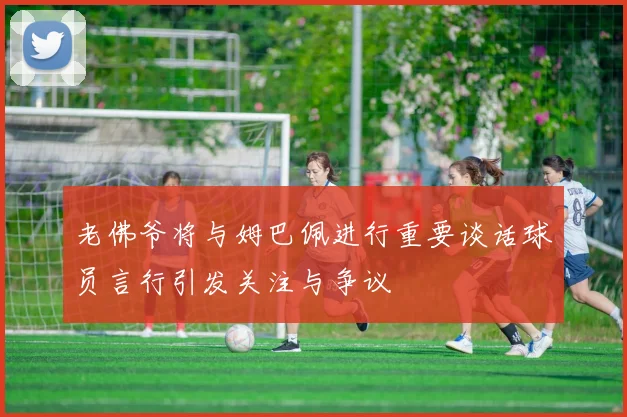 老佛爷将与姆巴佩进行重要谈话球员言行引发关注与争议