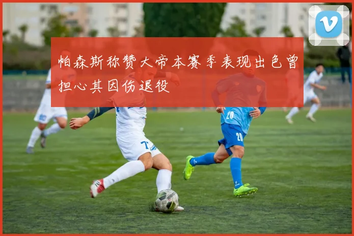 帕森斯称赞大帝本赛季表现出色曾担心其因伤退役