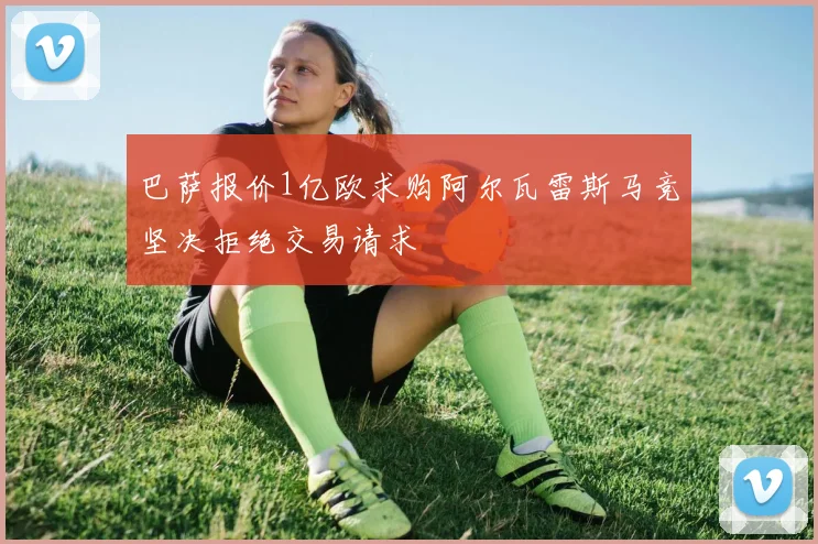 巴萨报价1亿欧求购阿尔瓦雷斯马竞坚决拒绝交易请求