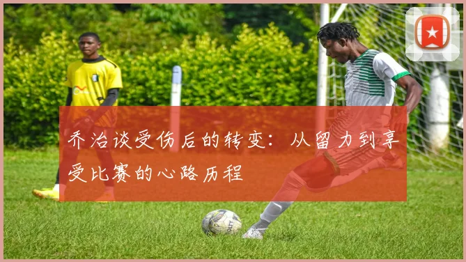 乔治谈受伤后的转变：从留力到享受比赛的心路历程